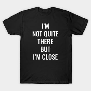 I’m Not Quite There But I’m Close (White Text) T-Shirt